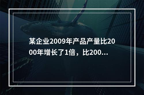 某企业2009年产品产量比2000年增长了1倍，比2005年