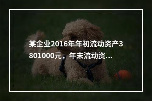 某企业2016年年初流动资产3801000元，年末流动资产为