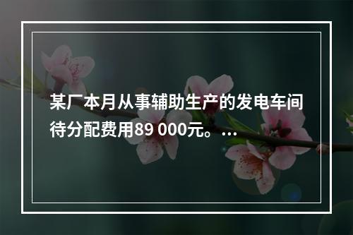 某厂本月从事辅助生产的发电车间待分配费用89 000元。本月