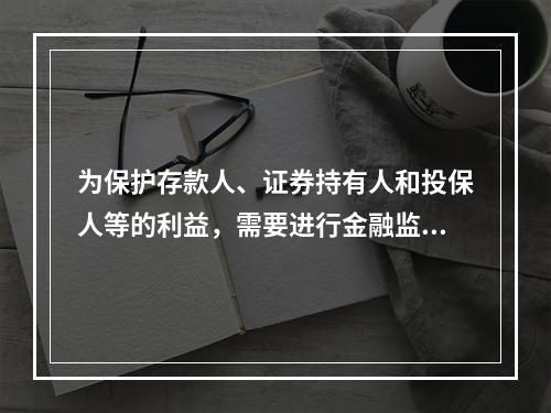 为保护存款人、证券持有人和投保人等的利益，需要进行金融监管是