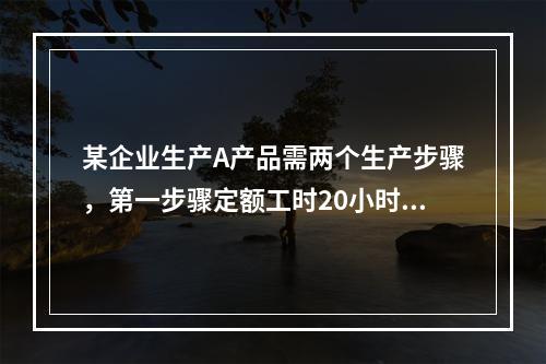 某企业生产A产品需两个生产步骤，第一步骤定额工时20小时，第