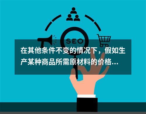 在其他条件不变的情况下，假如生产某种商品所需原材料的价格上升