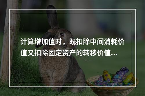 计算增加值时，既扣除中间消耗价值又扣除固定资产的转移价值。（