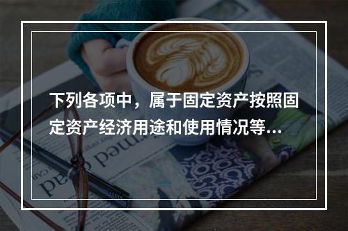 下列各项中，属于固定资产按照固定资产经济用途和使用情况等综合