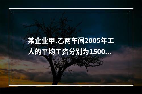 某企业甲.乙两车间2005年工人的平均工资分别为1500元和