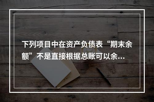 下列项目中在资产负债表“期末余额”不是直接根据总账可以余额填