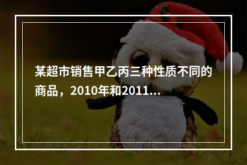 某超市销售甲乙丙三种性质不同的商品，2010年和2011年三