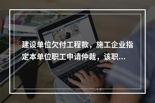 建设单位欠付工程款，施工企业指定本单位职工申请仲裁，该职工的