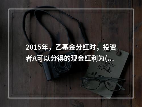 2015年，乙基金分红时，投资者A可以分得的现金红利为()元