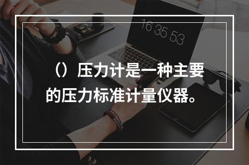 （）压力计是一种主要的压力标准计量仪器。