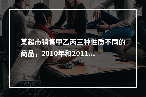 某超市销售甲乙丙三种性质不同的商品，2010年和2011年三