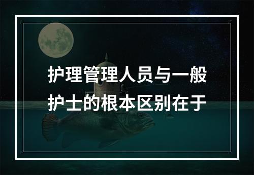 护理管理人员与一般护士的根本区别在于