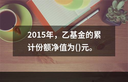 2015年，乙基金的累计份额净值为()元。