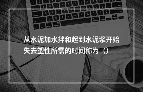 从水泥加水拌和起到水泥浆开始失去塑性所需的时间称为（）