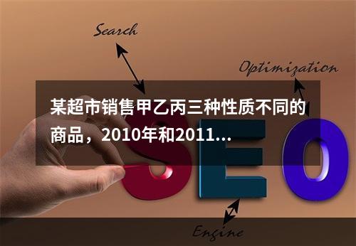 某超市销售甲乙丙三种性质不同的商品，2010年和2011年三