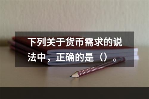 下列关于货币需求的说法中，正确的是（）。