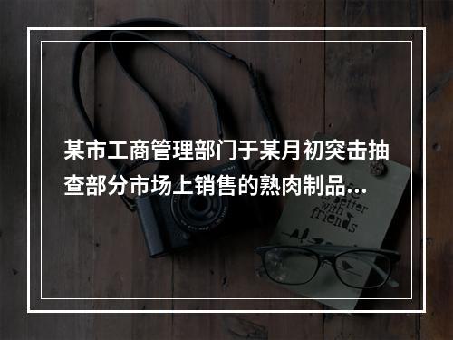 某市工商管理部门于某月初突击抽查部分市场上销售的熟肉制品的卫