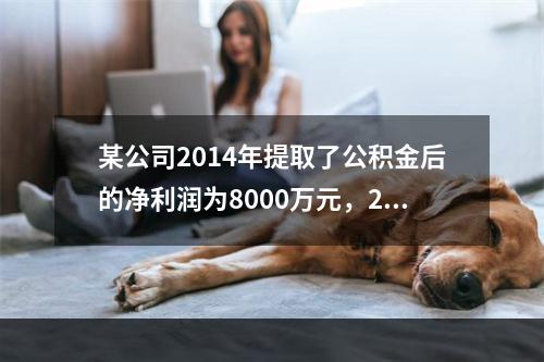 某公司2014年提取了公积金后的净利润为8000万元，201