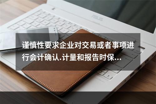 谨慎性要求企业对交易或者事项进行会计确认.计量和报告时保持应