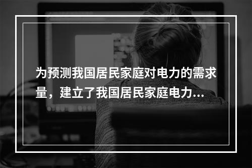 为预测我国居民家庭对电力的需求量，建立了我国居民家庭电力消耗