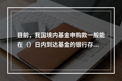 目前，我国境内基金申购款一般能在（）日内到达基金的银行存款账