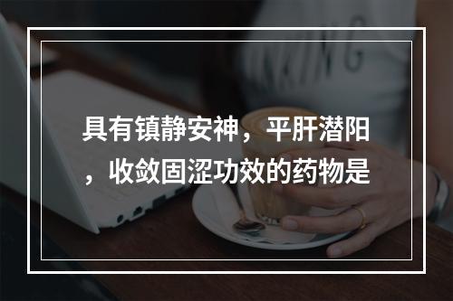 具有镇静安神，平肝潜阳，收敛固涩功效的药物是