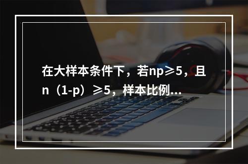 在大样本条件下，若np≥5，且n（1-p）≥5，样本比例在置