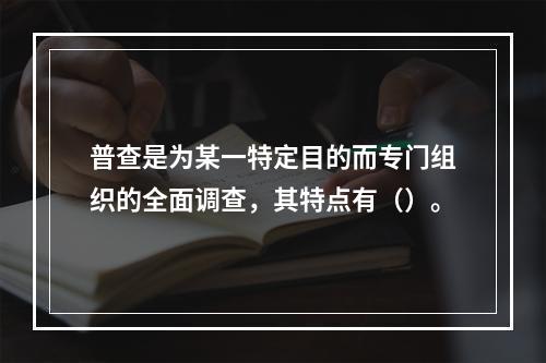 普查是为某一特定目的而专门组织的全面调查，其特点有（）。