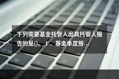 下列需要基金托管人出具托管人报告的是()。Ⅰ．基金季度报告Ⅱ