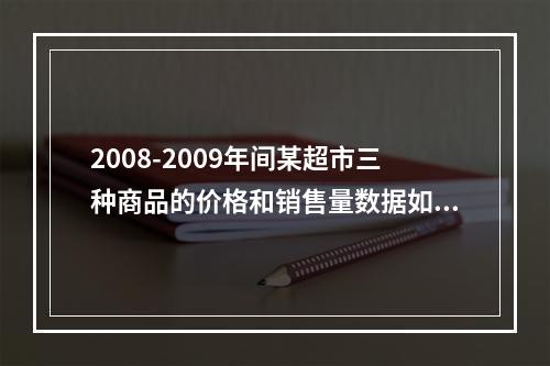 2008-2009年间某超市三种商品的价格和销售量数据如表7