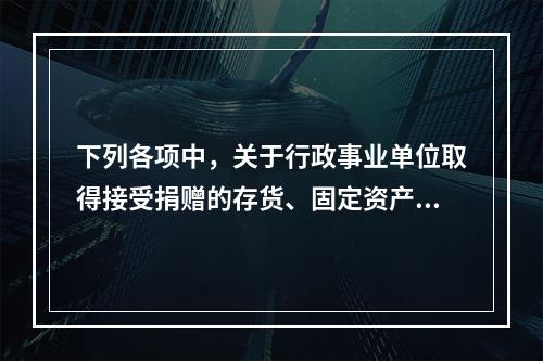 下列各项中，关于行政事业单位取得接受捐赠的存货、固定资产、无