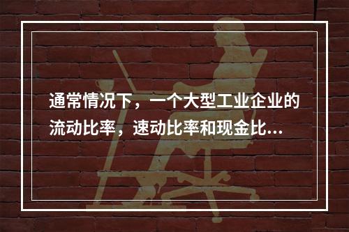 通常情况下，一个大型工业企业的流动比率，速动比率和现金比率的