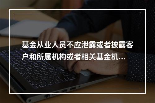 基金从业人员不应泄露或者披露客户和所属机构或者相关基金机构向