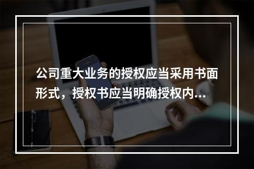 公司重大业务的授权应当采用书面形式，授权书应当明确授权内容和