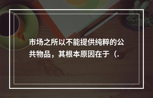 市场之所以不能提供纯粹的公共物品，其根本原因在于（.