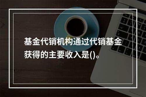 基金代销机构通过代销基金获得的主要收入是()。