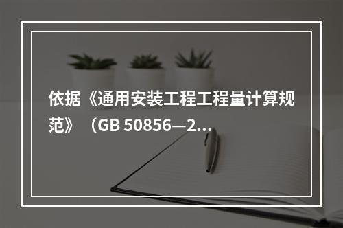 依据《通用安装工程工程量计算规范》（GB 50856—201