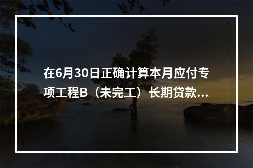 在6月30日正确计算本月应付专项工程B（未完工）长期贷款40