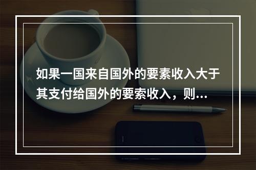 如果一国来自国外的要素收入大于其支付给国外的要索收入，则该国