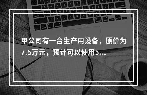 甲公司有一台生产用设备，原价为7.5万元，预计可以使用5年，