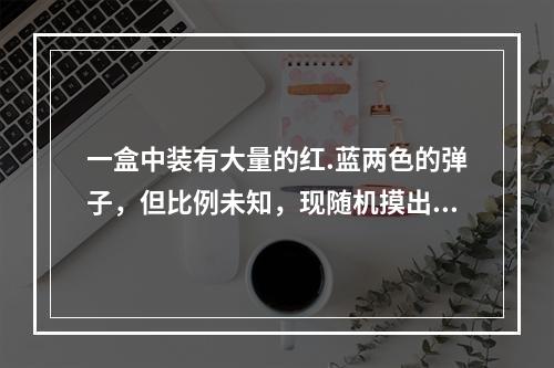 一盒中装有大量的红.蓝两色的弹子，但比例未知，现随机摸出10