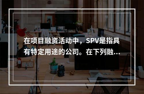 在项目融资活动中，SPV是指具有特定用途的公司。在下列融资方