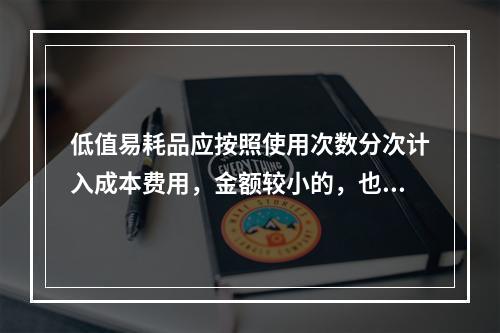 低值易耗品应按照使用次数分次计入成本费用，金额较小的，也可以