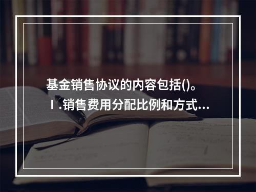 基金销售协议的内容包括()。 Ⅰ.销售费用分配比例和方式 Ⅱ