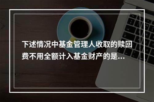 下述情况中基金管理人收取的赎回费不用全额计入基金财产的是()