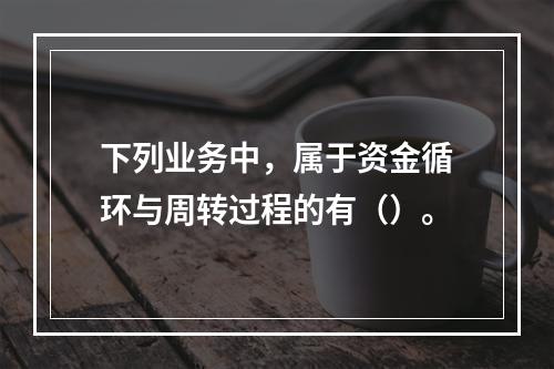 下列业务中，属于资金循环与周转过程的有（）。