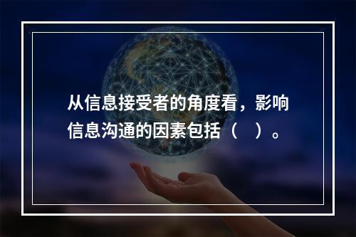 从信息接受者的角度看，影响信息沟通的因素包括（　）。