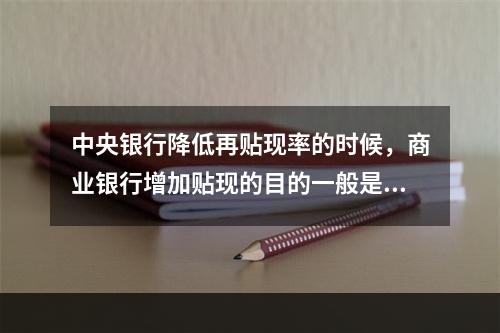 中央银行降低再贴现率的时候，商业银行增加贴现的目的一般是(