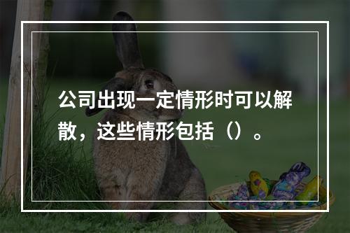 公司出现一定情形时可以解散，这些情形包括（）。