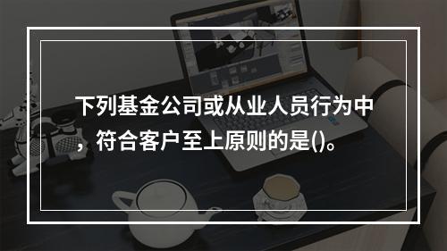 下列基金公司或从业人员行为中，符合客户至上原则的是()。